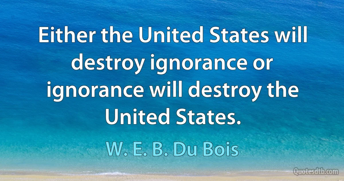 Either the United States will destroy ignorance or ignorance will destroy the United States. (W. E. B. Du Bois)