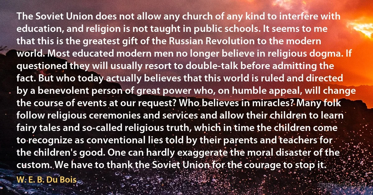 The Soviet Union does not allow any church of any kind to interfere with education, and religion is not taught in public schools. It seems to me that this is the greatest gift of the Russian Revolution to the modern world. Most educated modern men no longer believe in religious dogma. If questioned they will usually resort to double-talk before admitting the fact. But who today actually believes that this world is ruled and directed by a benevolent person of great power who, on humble appeal, will change the course of events at our request? Who believes in miracles? Many folk follow religious ceremonies and services and allow their children to learn fairy tales and so-called religious truth, which in time the children come to recognize as conventional lies told by their parents and teachers for the children's good. One can hardly exaggerate the moral disaster of the custom. We have to thank the Soviet Union for the courage to stop it. (W. E. B. Du Bois)