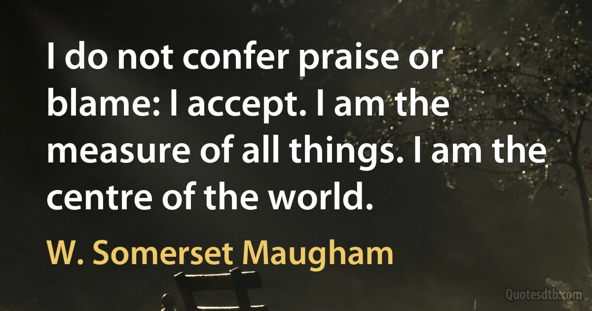 I do not confer praise or blame: I accept. I am the measure of all things. I am the centre of the world. (W. Somerset Maugham)