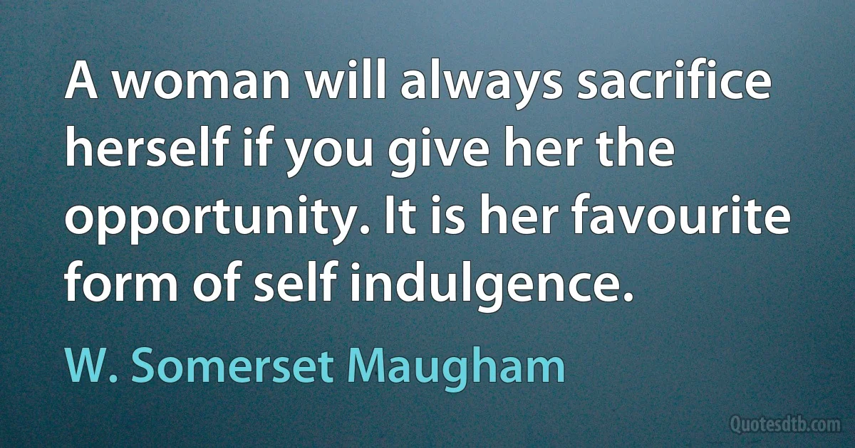 A woman will always sacrifice herself if you give her the opportunity. It is her favourite form of self indulgence. (W. Somerset Maugham)