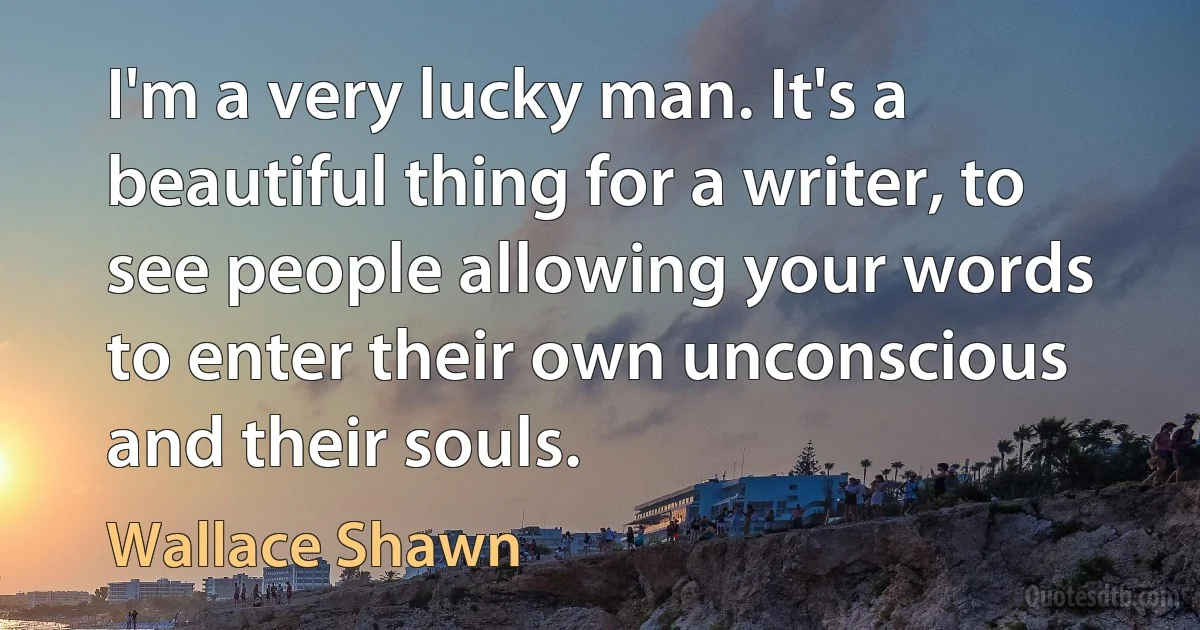 I'm a very lucky man. It's a beautiful thing for a writer, to see people allowing your words to enter their own unconscious and their souls. (Wallace Shawn)