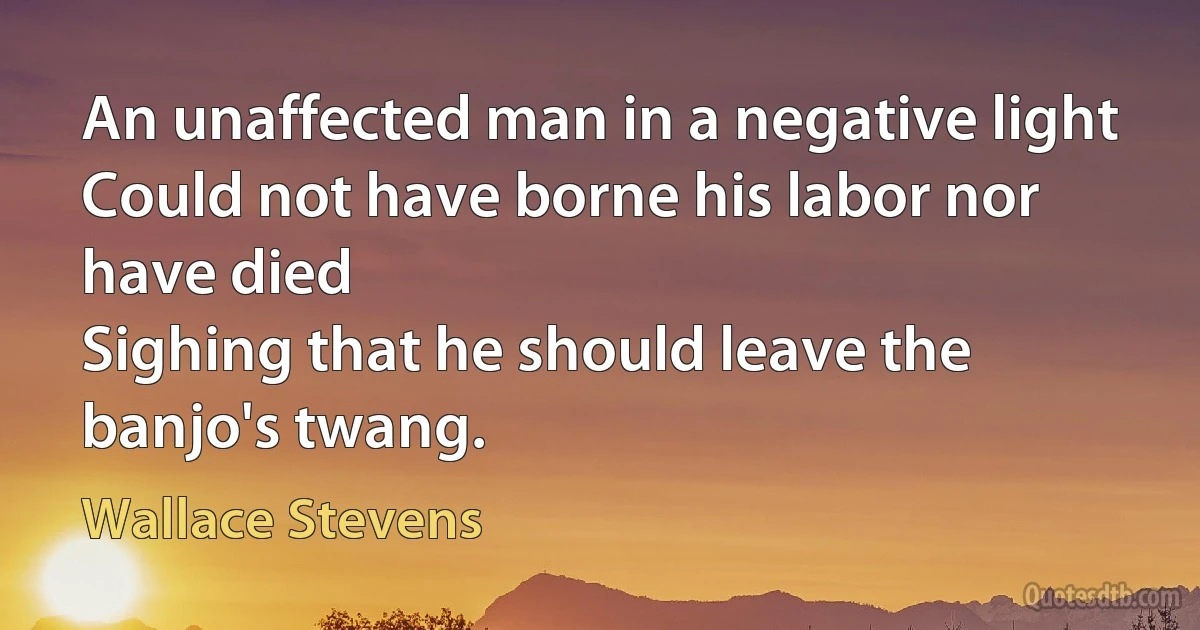 An unaffected man in a negative light
Could not have borne his labor nor have died
Sighing that he should leave the banjo's twang. (Wallace Stevens)