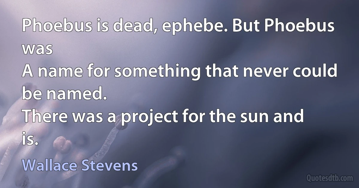 Phoebus is dead, ephebe. But Phoebus was
A name for something that never could be named.
There was a project for the sun and is. (Wallace Stevens)