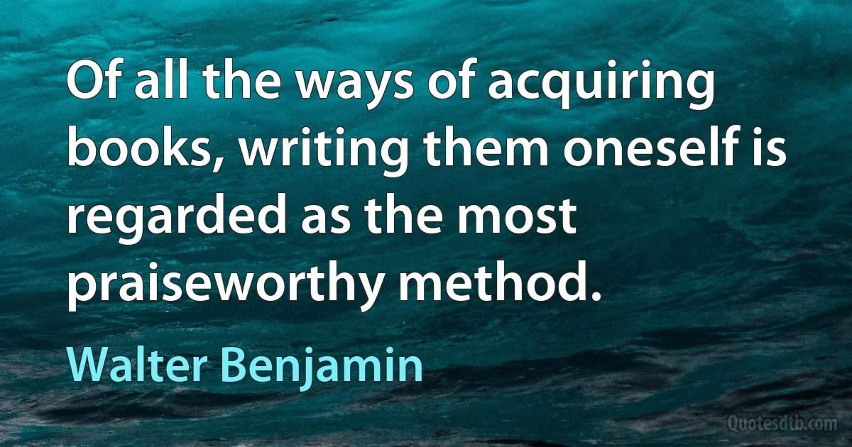 Of all the ways of acquiring books, writing them oneself is regarded as the most praiseworthy method. (Walter Benjamin)