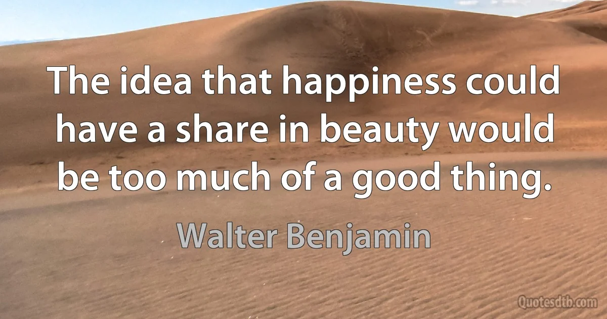 The idea that happiness could have a share in beauty would be too much of a good thing. (Walter Benjamin)