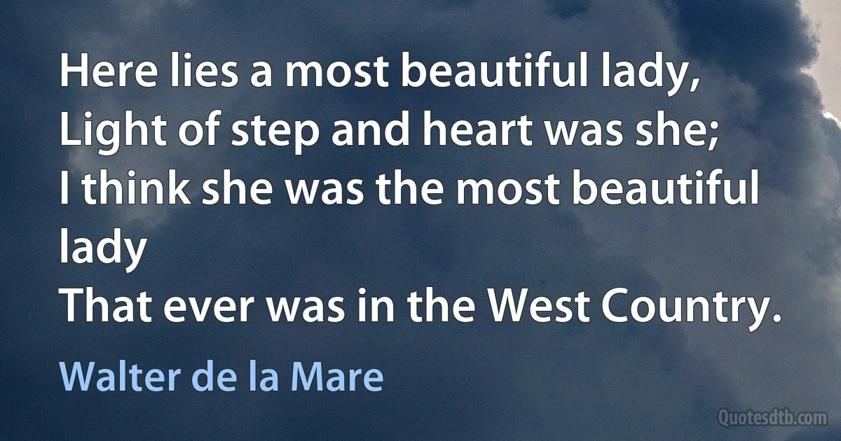 Here lies a most beautiful lady,
Light of step and heart was she;
I think she was the most beautiful lady
That ever was in the West Country. (Walter de la Mare)