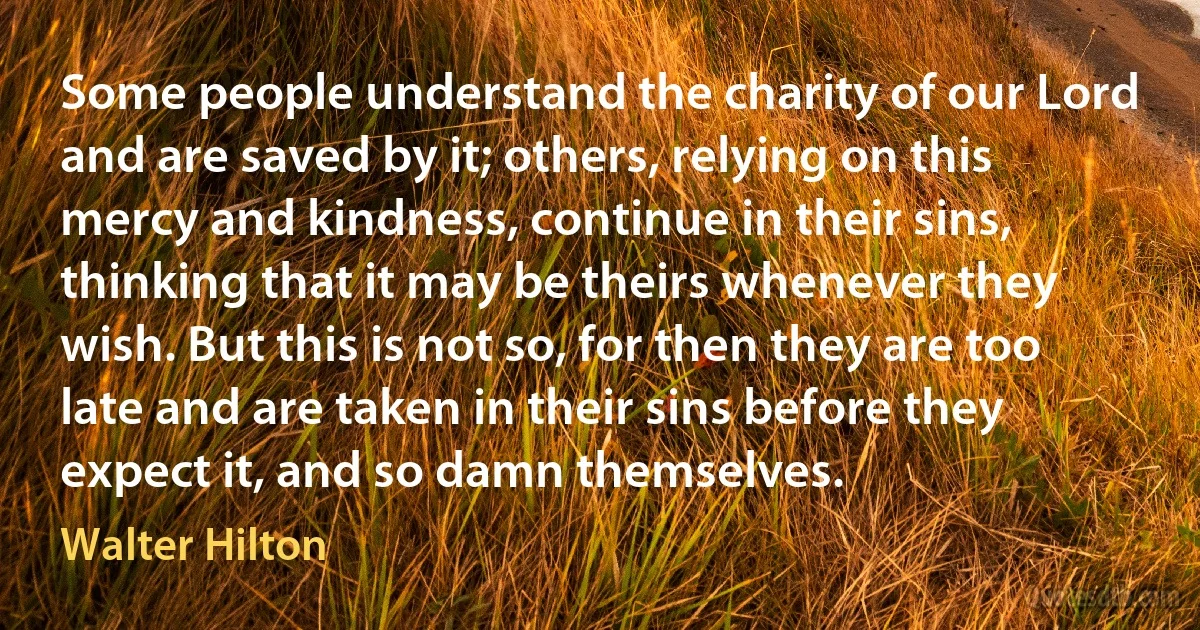 Some people understand the charity of our Lord and are saved by it; others, relying on this mercy and kindness, continue in their sins, thinking that it may be theirs whenever they wish. But this is not so, for then they are too late and are taken in their sins before they expect it, and so damn themselves. (Walter Hilton)