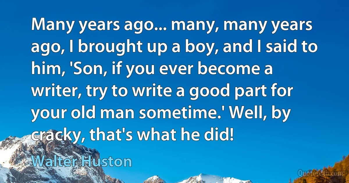 Many years ago... many, many years ago, I brought up a boy, and I said to him, 'Son, if you ever become a writer, try to write a good part for your old man sometime.' Well, by cracky, that's what he did! (Walter Huston)