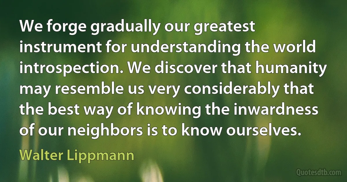 We forge gradually our greatest instrument for understanding the world introspection. We discover that humanity may resemble us very considerably that the best way of knowing the inwardness of our neighbors is to know ourselves. (Walter Lippmann)