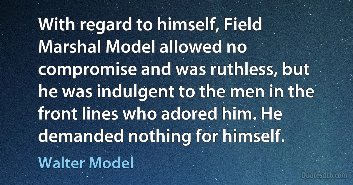 With regard to himself, Field Marshal Model allowed no compromise and was ruthless, but he was indulgent to the men in the front lines who adored him. He demanded nothing for himself. (Walter Model)