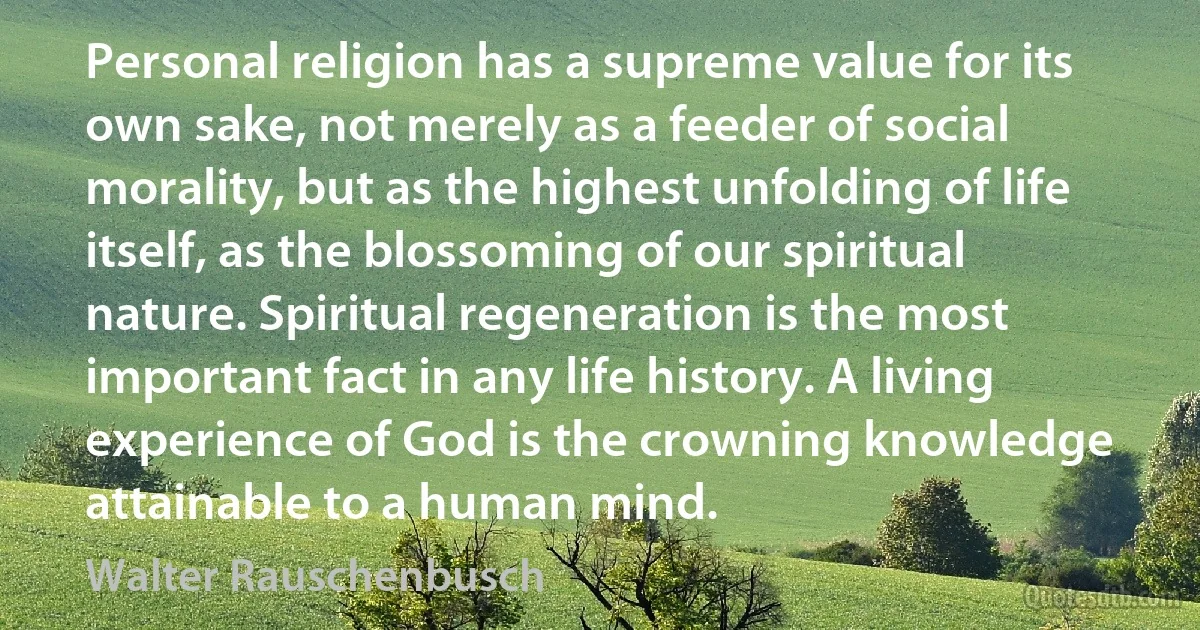 Personal religion has a supreme value for its own sake, not merely as a feeder of social morality, but as the highest unfolding of life itself, as the blossoming of our spiritual nature. Spiritual regeneration is the most important fact in any life history. A living experience of God is the crowning knowledge attainable to a human mind. (Walter Rauschenbusch)