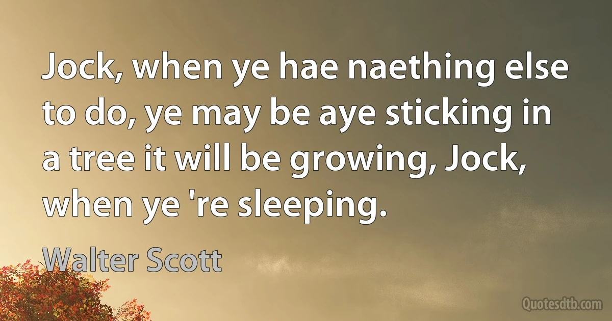 Jock, when ye hae naething else to do, ye may be aye sticking in a tree it will be growing, Jock, when ye 're sleeping. (Walter Scott)