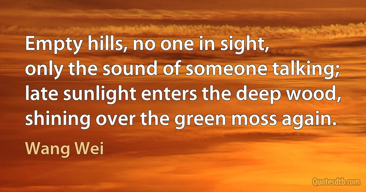 Empty hills, no one in sight,
only the sound of someone talking;
late sunlight enters the deep wood,
shining over the green moss again. (Wang Wei)