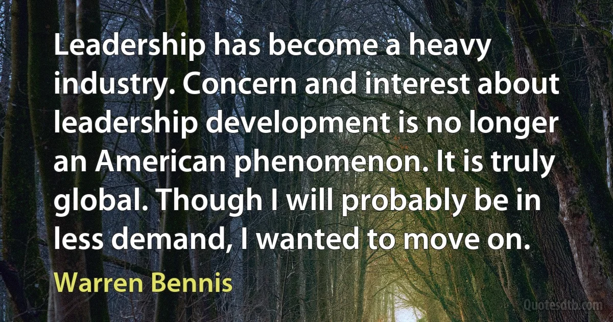 Leadership has become a heavy industry. Concern and interest about leadership development is no longer an American phenomenon. It is truly global. Though I will probably be in less demand, I wanted to move on. (Warren Bennis)