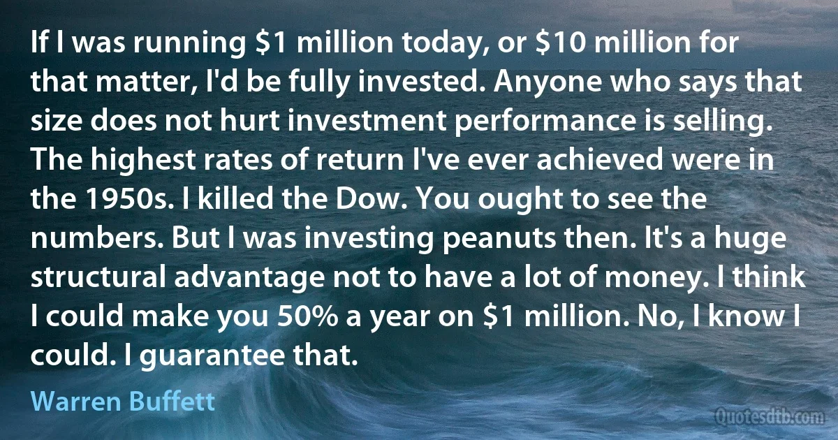 If I was running $1 million today, or $10 million for that matter, I'd be fully invested. Anyone who says that size does not hurt investment performance is selling. The highest rates of return I've ever achieved were in the 1950s. I killed the Dow. You ought to see the numbers. But I was investing peanuts then. It's a huge structural advantage not to have a lot of money. I think I could make you 50% a year on $1 million. No, I know I could. I guarantee that. (Warren Buffett)