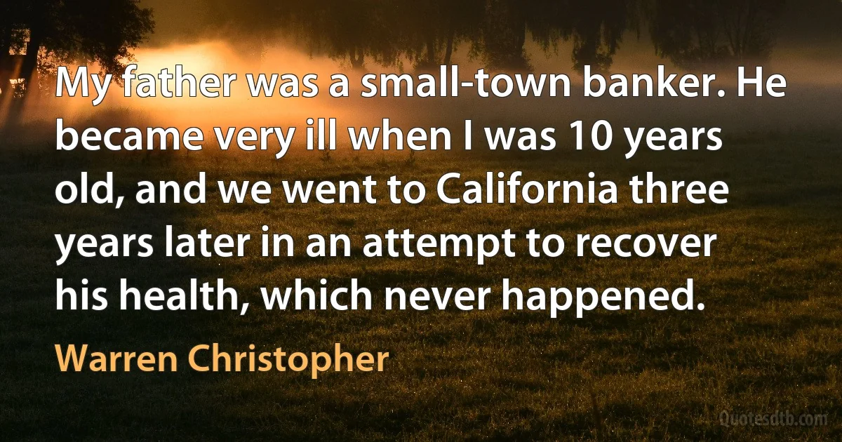 My father was a small-town banker. He became very ill when I was 10 years old, and we went to California three years later in an attempt to recover his health, which never happened. (Warren Christopher)