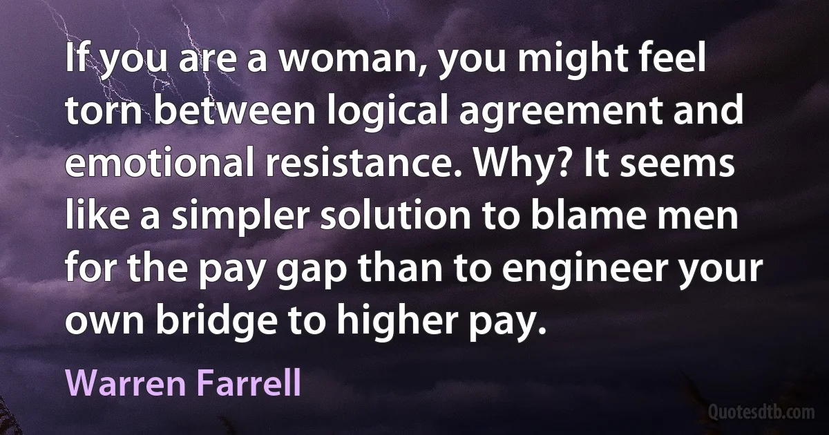 If you are a woman, you might feel torn between logical agreement and emotional resistance. Why? It seems like a simpler solution to blame men for the pay gap than to engineer your own bridge to higher pay. (Warren Farrell)