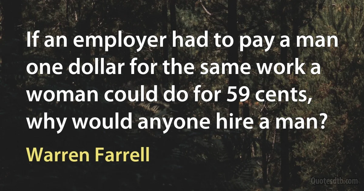 If an employer had to pay a man one dollar for the same work a woman could do for 59 cents, why would anyone hire a man? (Warren Farrell)