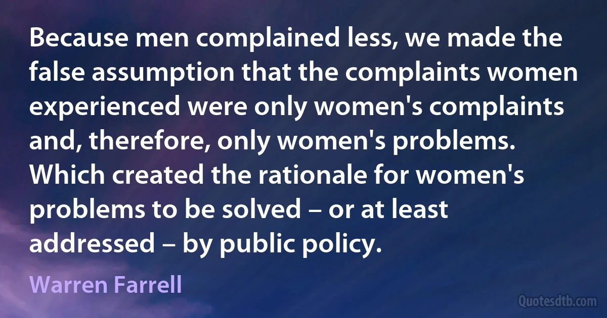 Because men complained less, we made the false assumption that the complaints women experienced were only women's complaints and, therefore, only women's problems. Which created the rationale for women's problems to be solved – or at least addressed – by public policy. (Warren Farrell)