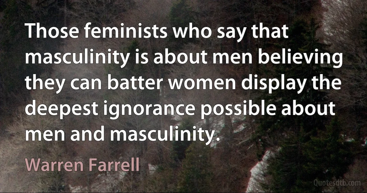 Those feminists who say that masculinity is about men believing they can batter women display the deepest ignorance possible about men and masculinity. (Warren Farrell)