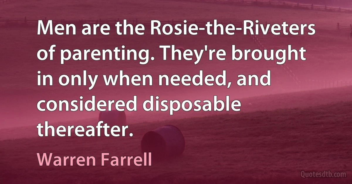 Men are the Rosie-the-Riveters of parenting. They're brought in only when needed, and considered disposable thereafter. (Warren Farrell)