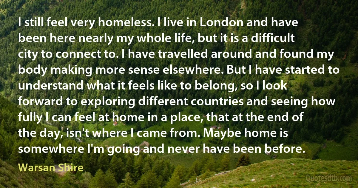 I still feel very homeless. I live in London and have been here nearly my whole life, but it is a difficult city to connect to. I have travelled around and found my body making more sense elsewhere. But I have started to understand what it feels like to belong, so I look forward to exploring different countries and seeing how fully I can feel at home in a place, that at the end of the day, isn't where I came from. Maybe home is somewhere I'm going and never have been before. (Warsan Shire)