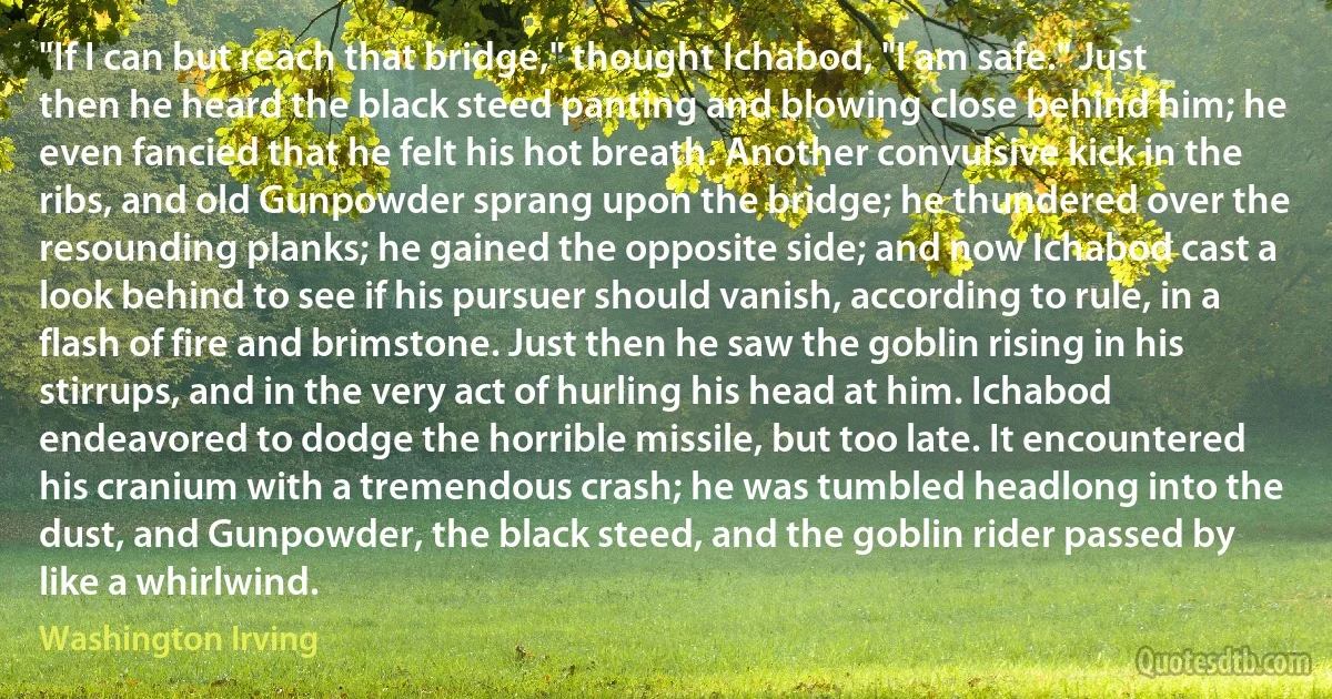 "If I can but reach that bridge," thought Ichabod, "I am safe." Just then he heard the black steed panting and blowing close behind him; he even fancied that he felt his hot breath. Another convulsive kick in the ribs, and old Gunpowder sprang upon the bridge; he thundered over the resounding planks; he gained the opposite side; and now Ichabod cast a look behind to see if his pursuer should vanish, according to rule, in a flash of fire and brimstone. Just then he saw the goblin rising in his stirrups, and in the very act of hurling his head at him. Ichabod endeavored to dodge the horrible missile, but too late. It encountered his cranium with a tremendous crash; he was tumbled headlong into the dust, and Gunpowder, the black steed, and the goblin rider passed by like a whirlwind. (Washington Irving)