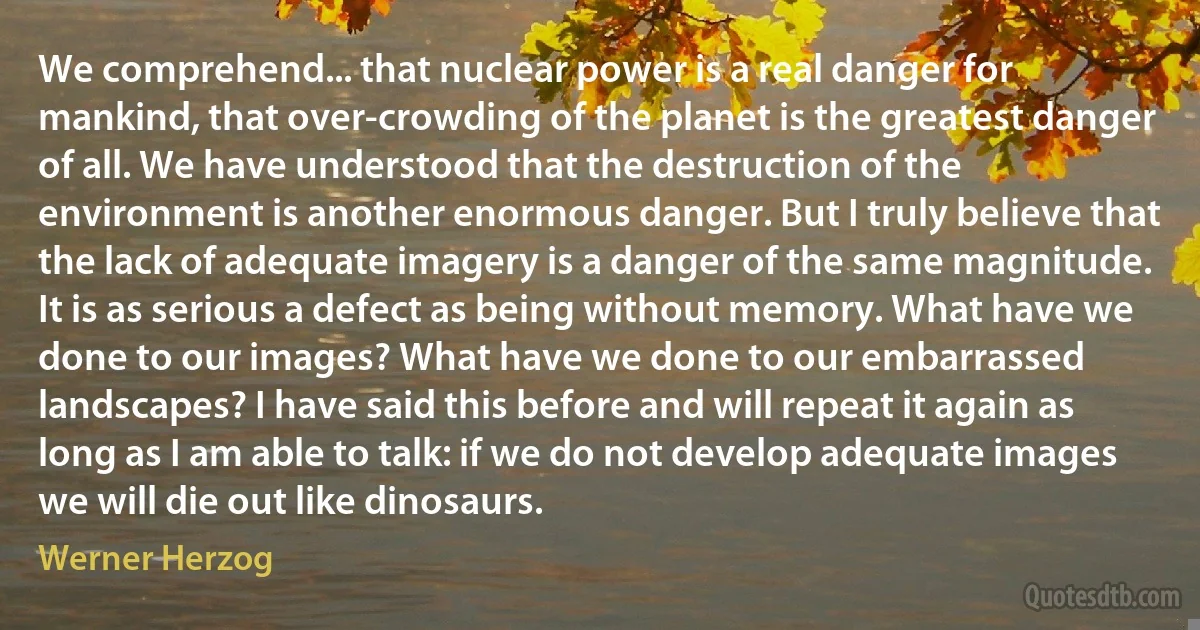 We comprehend... that nuclear power is a real danger for mankind, that over-crowding of the planet is the greatest danger of all. We have understood that the destruction of the environment is another enormous danger. But I truly believe that the lack of adequate imagery is a danger of the same magnitude. It is as serious a defect as being without memory. What have we done to our images? What have we done to our embarrassed landscapes? I have said this before and will repeat it again as long as I am able to talk: if we do not develop adequate images we will die out like dinosaurs. (Werner Herzog)