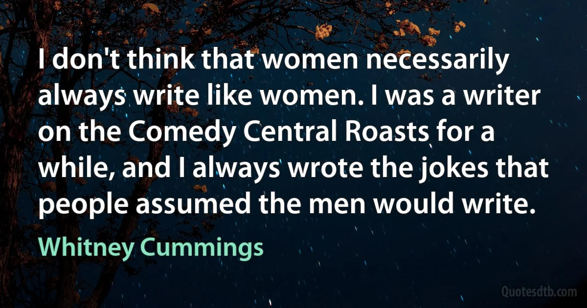 I don't think that women necessarily always write like women. I was a writer on the Comedy Central Roasts for a while, and I always wrote the jokes that people assumed the men would write. (Whitney Cummings)