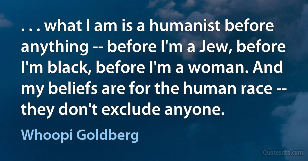 . . . what I am is a humanist before anything -- before I'm a Jew, before I'm black, before I'm a woman. And my beliefs are for the human race -- they don't exclude anyone. (Whoopi Goldberg)