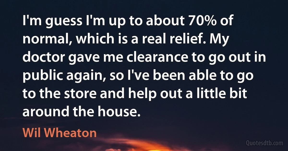 I'm guess I'm up to about 70% of normal, which is a real relief. My doctor gave me clearance to go out in public again, so I've been able to go to the store and help out a little bit around the house. (Wil Wheaton)