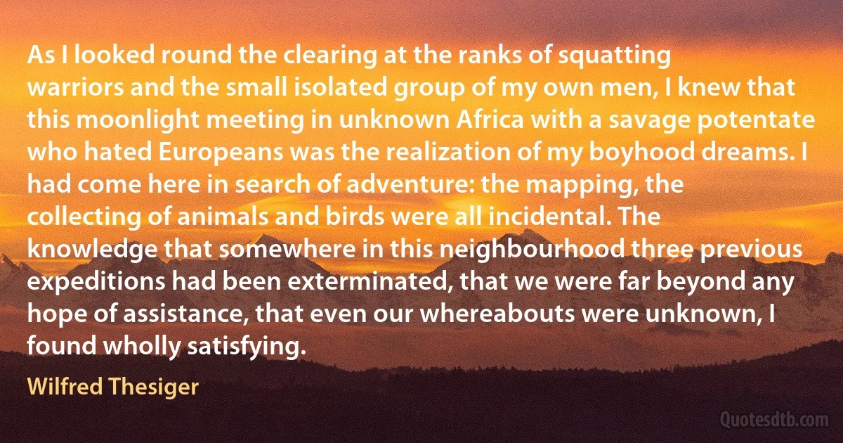 As I looked round the clearing at the ranks of squatting warriors and the small isolated group of my own men, I knew that this moonlight meeting in unknown Africa with a savage potentate who hated Europeans was the realization of my boyhood dreams. I had come here in search of adventure: the mapping, the collecting of animals and birds were all incidental. The knowledge that somewhere in this neighbourhood three previous expeditions had been exterminated, that we were far beyond any hope of assistance, that even our whereabouts were unknown, I found wholly satisfying. (Wilfred Thesiger)