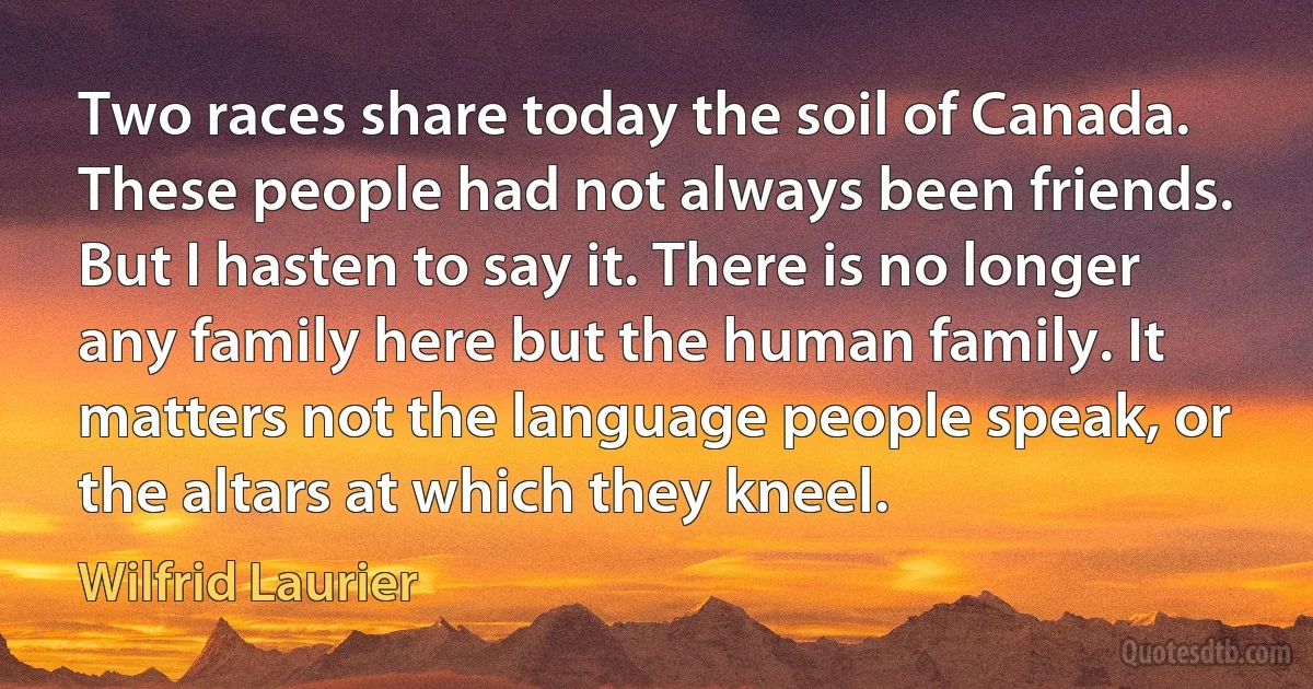 Two races share today the soil of Canada. These people had not always been friends. But I hasten to say it. There is no longer any family here but the human family. It matters not the language people speak, or the altars at which they kneel. (Wilfrid Laurier)