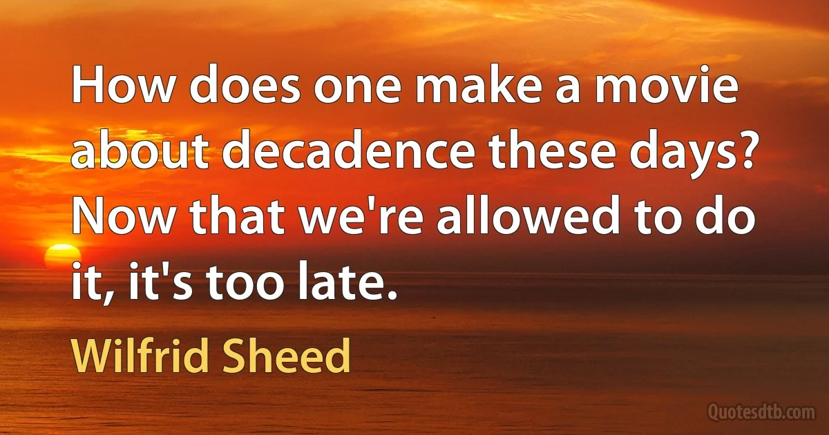 How does one make a movie about decadence these days? Now that we're allowed to do it, it's too late. (Wilfrid Sheed)