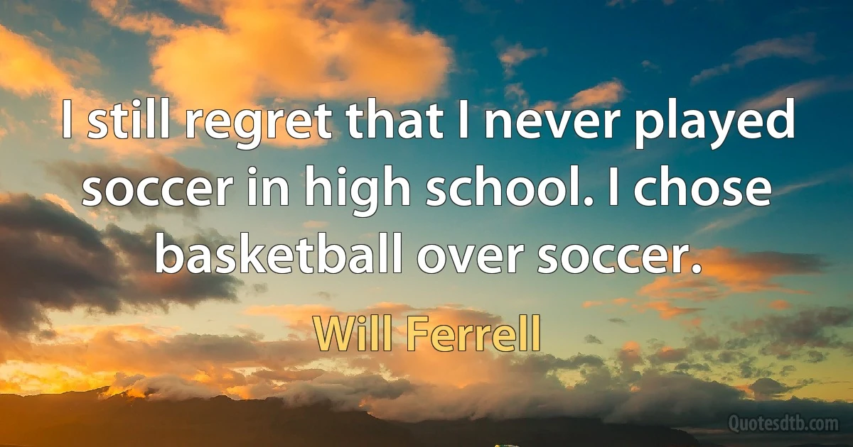 I still regret that I never played soccer in high school. I chose basketball over soccer. (Will Ferrell)