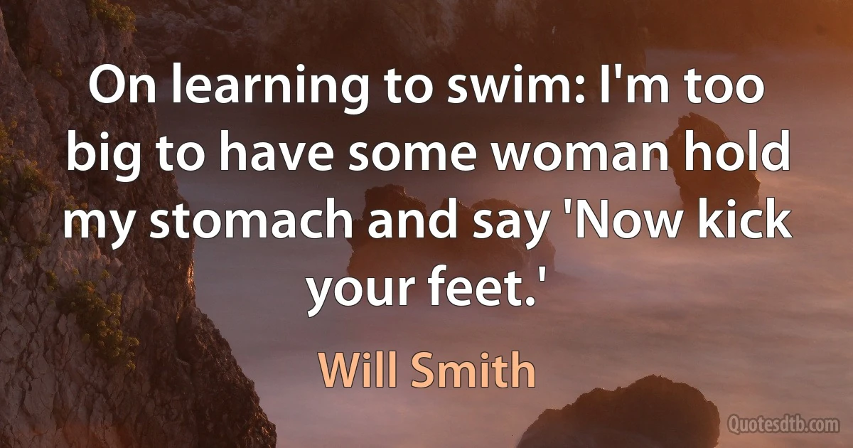 On learning to swim: I'm too big to have some woman hold my stomach and say 'Now kick your feet.' (Will Smith)