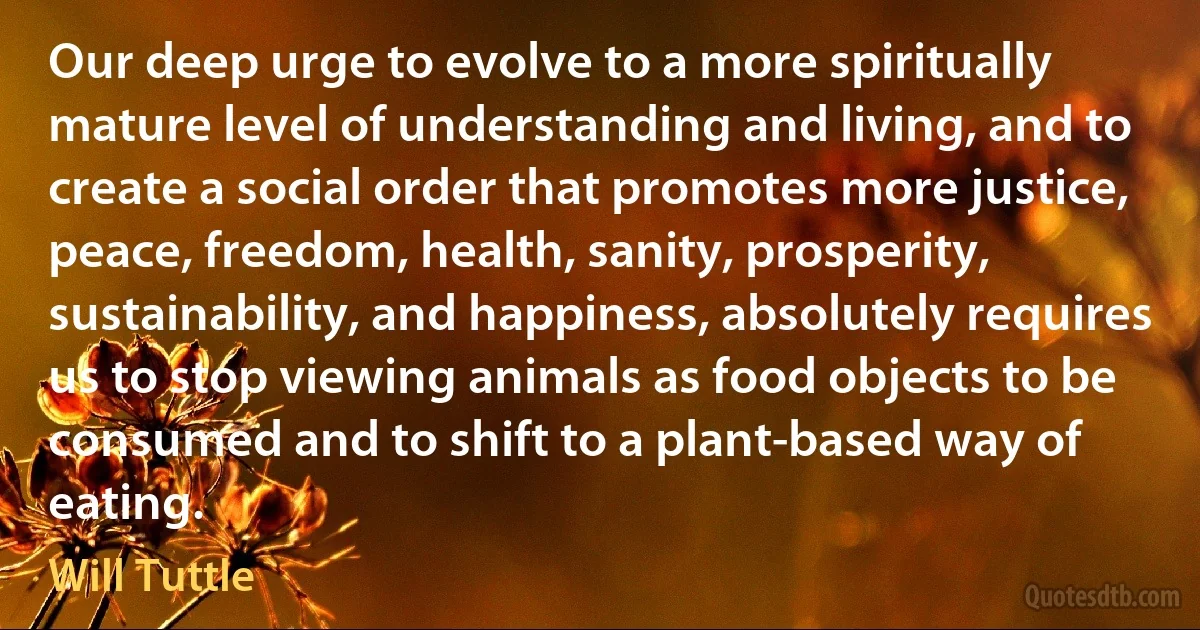 Our deep urge to evolve to a more spiritually mature level of understanding and living, and to create a social order that promotes more justice, peace, freedom, health, sanity, prosperity, sustainability, and happiness, absolutely requires us to stop viewing animals as food objects to be consumed and to shift to a plant-based way of eating. (Will Tuttle)