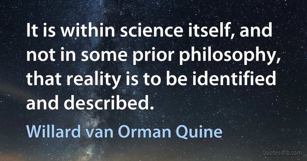 It is within science itself, and not in some prior philosophy, that reality is to be identified and described. (Willard van Orman Quine)