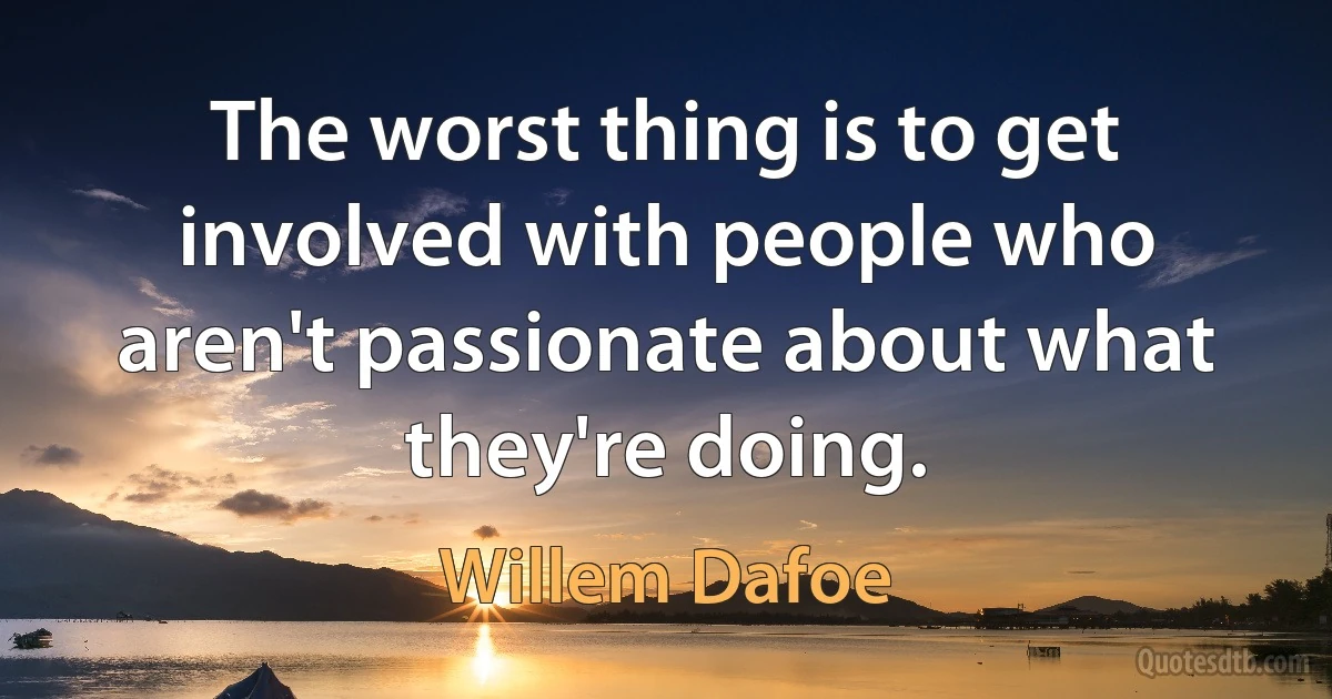 The worst thing is to get involved with people who aren't passionate about what they're doing. (Willem Dafoe)