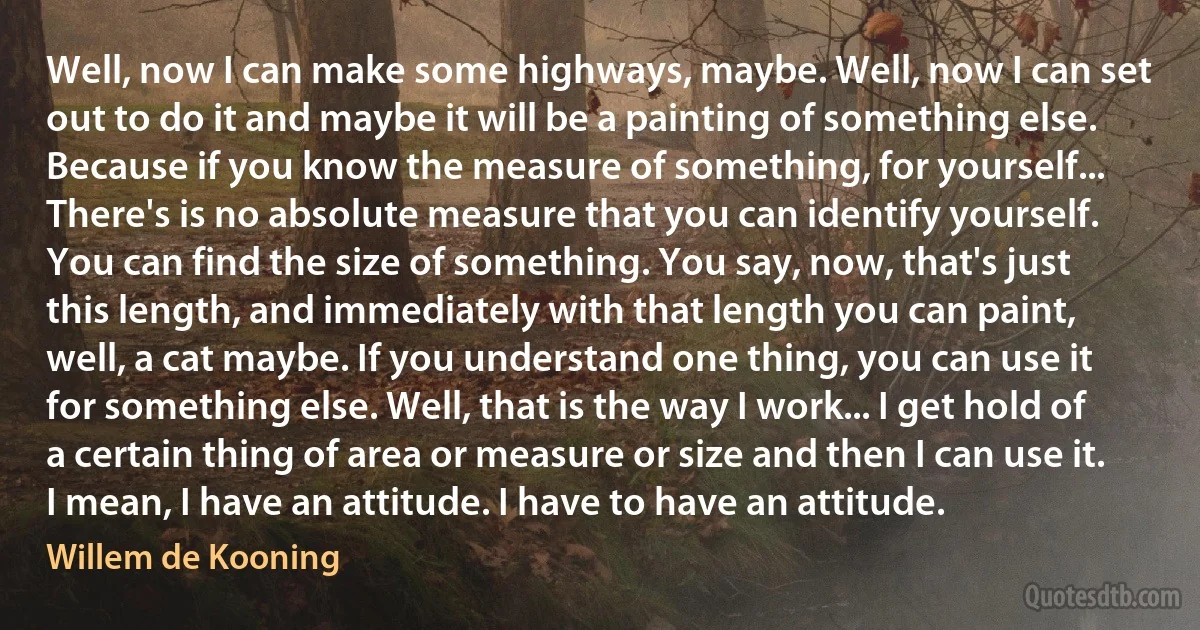 Well, now I can make some highways, maybe. Well, now I can set out to do it and maybe it will be a painting of something else. Because if you know the measure of something, for yourself... There's is no absolute measure that you can identify yourself. You can find the size of something. You say, now, that's just this length, and immediately with that length you can paint, well, a cat maybe. If you understand one thing, you can use it for something else. Well, that is the way I work... I get hold of a certain thing of area or measure or size and then I can use it. I mean, I have an attitude. I have to have an attitude. (Willem de Kooning)