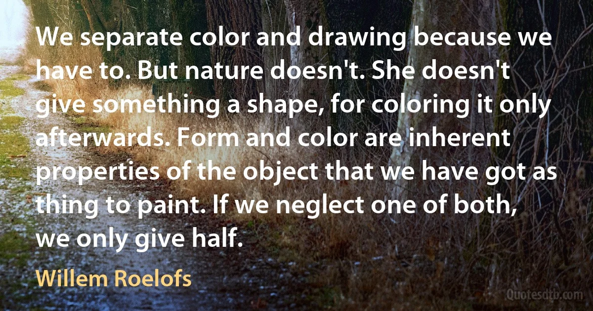 We separate color and drawing because we have to. But nature doesn't. She doesn't give something a shape, for coloring it only afterwards. Form and color are inherent properties of the object that we have got as thing to paint. If we neglect one of both, we only give half. (Willem Roelofs)