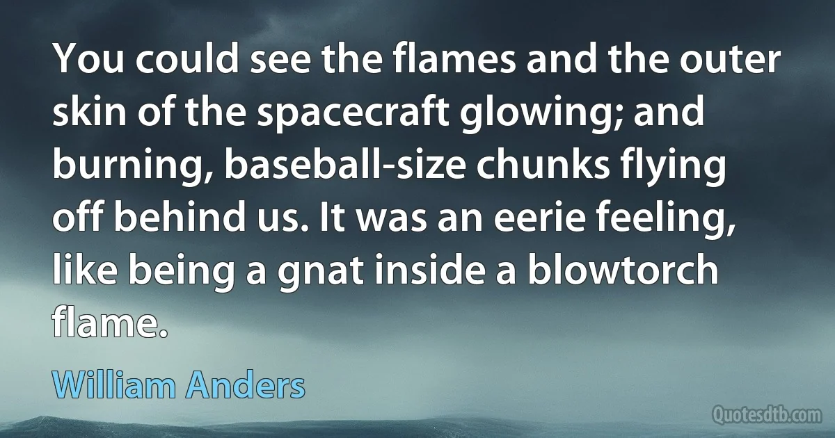 You could see the flames and the outer skin of the spacecraft glowing; and burning, baseball-size chunks flying off behind us. It was an eerie feeling, like being a gnat inside a blowtorch flame. (William Anders)