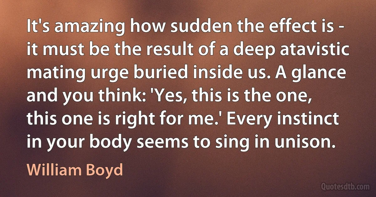 It's amazing how sudden the effect is - it must be the result of a deep atavistic mating urge buried inside us. A glance and you think: 'Yes, this is the one, this one is right for me.' Every instinct in your body seems to sing in unison. (William Boyd)