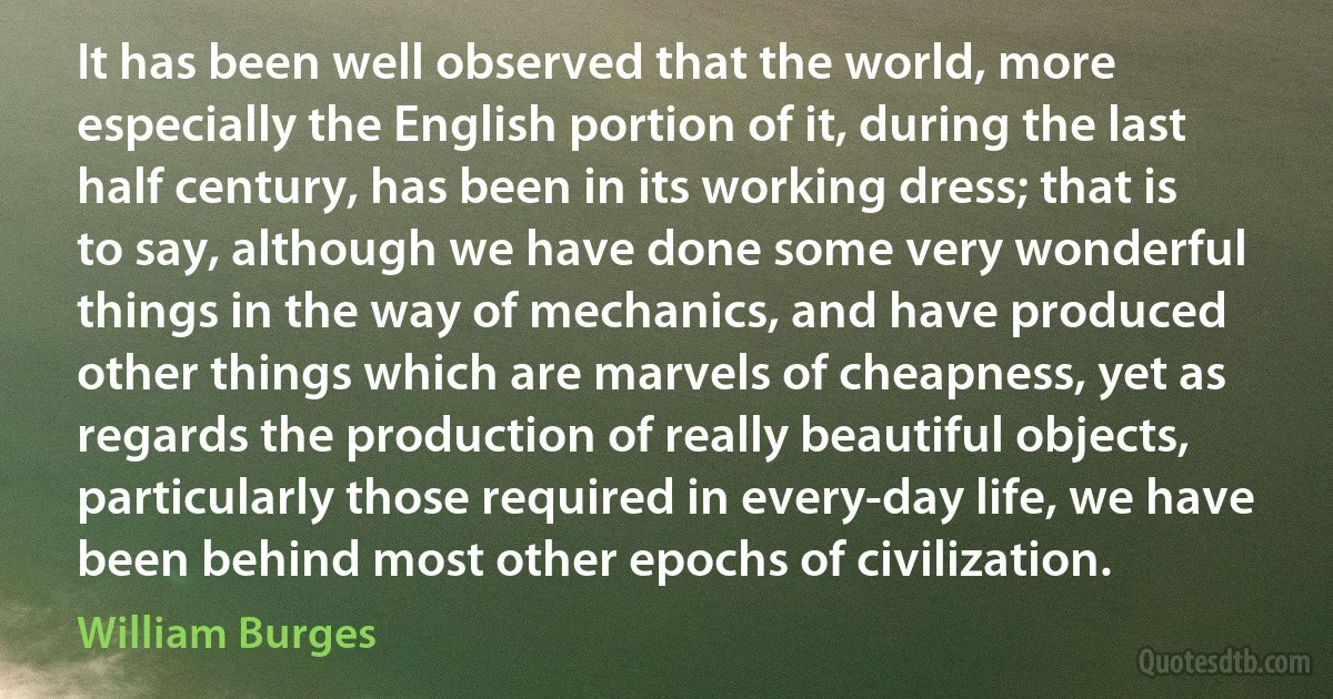 It has been well observed that the world, more especially the English portion of it, during the last half century, has been in its working dress; that is to say, although we have done some very wonderful things in the way of mechanics, and have produced other things which are marvels of cheapness, yet as regards the production of really beautiful objects, particularly those required in every-day life, we have been behind most other epochs of civilization. (William Burges)