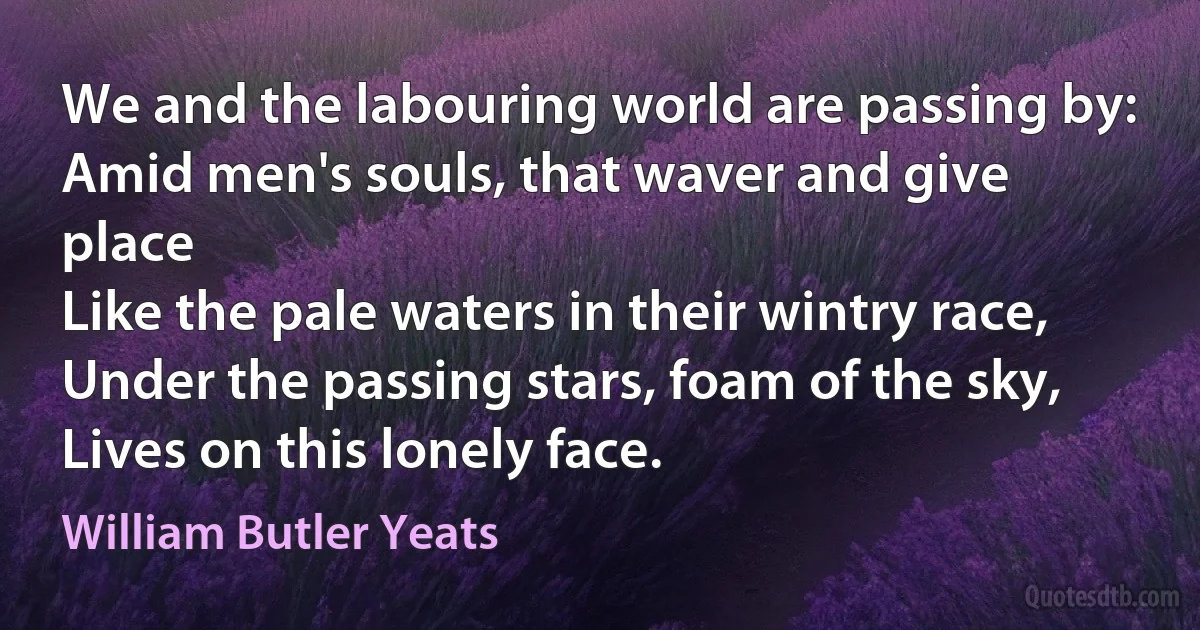 We and the labouring world are passing by:
Amid men's souls, that waver and give place
Like the pale waters in their wintry race,
Under the passing stars, foam of the sky,
Lives on this lonely face. (William Butler Yeats)