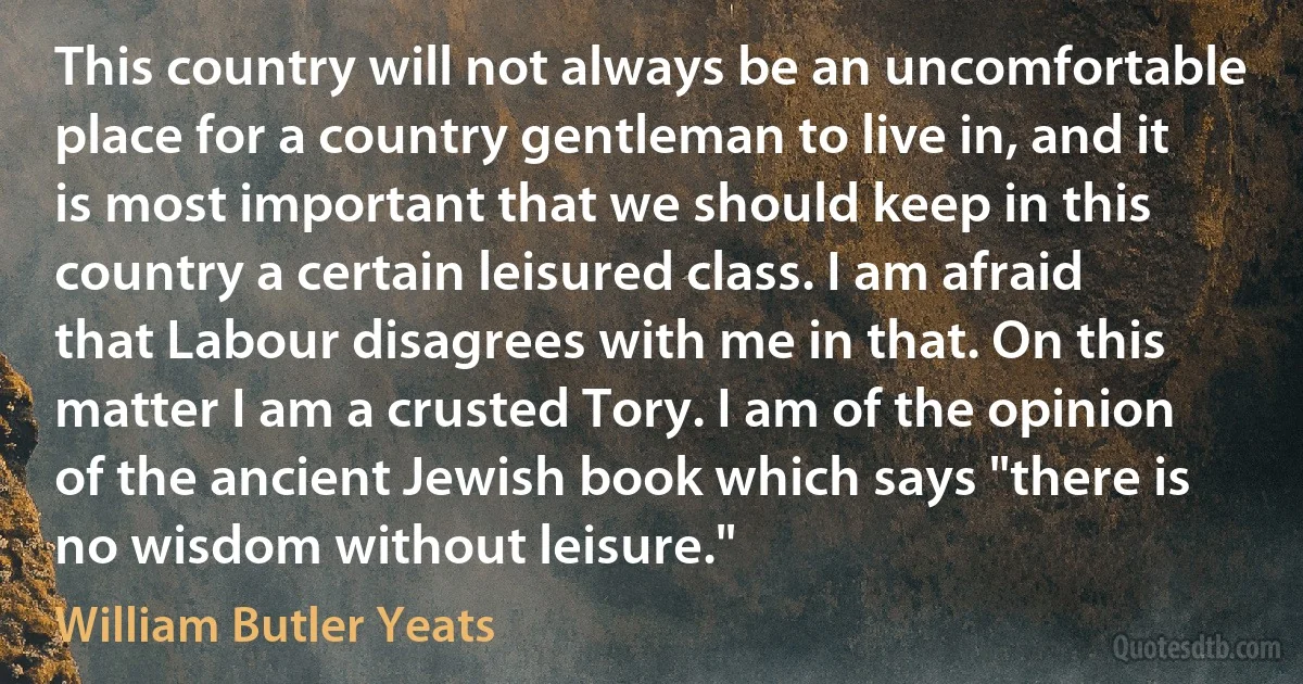 This country will not always be an uncomfortable place for a country gentleman to live in, and it is most important that we should keep in this country a certain leisured class. I am afraid that Labour disagrees with me in that. On this matter I am a crusted Tory. I am of the opinion of the ancient Jewish book which says "there is no wisdom without leisure." (William Butler Yeats)