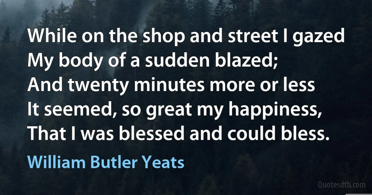 While on the shop and street I gazed
My body of a sudden blazed;
And twenty minutes more or less
It seemed, so great my happiness,
That I was blessed and could bless. (William Butler Yeats)