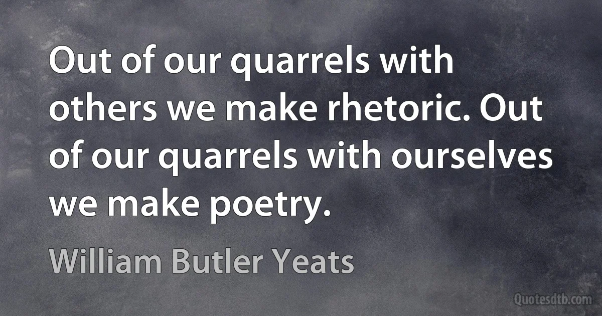 Out of our quarrels with others we make rhetoric. Out of our quarrels with ourselves we make poetry. (William Butler Yeats)