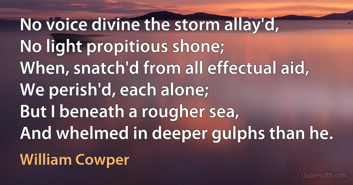 No voice divine the storm allay'd,
No light propitious shone;
When, snatch'd from all effectual aid,
We perish'd, each alone;
But I beneath a rougher sea,
And whelmed in deeper gulphs than he. (William Cowper)