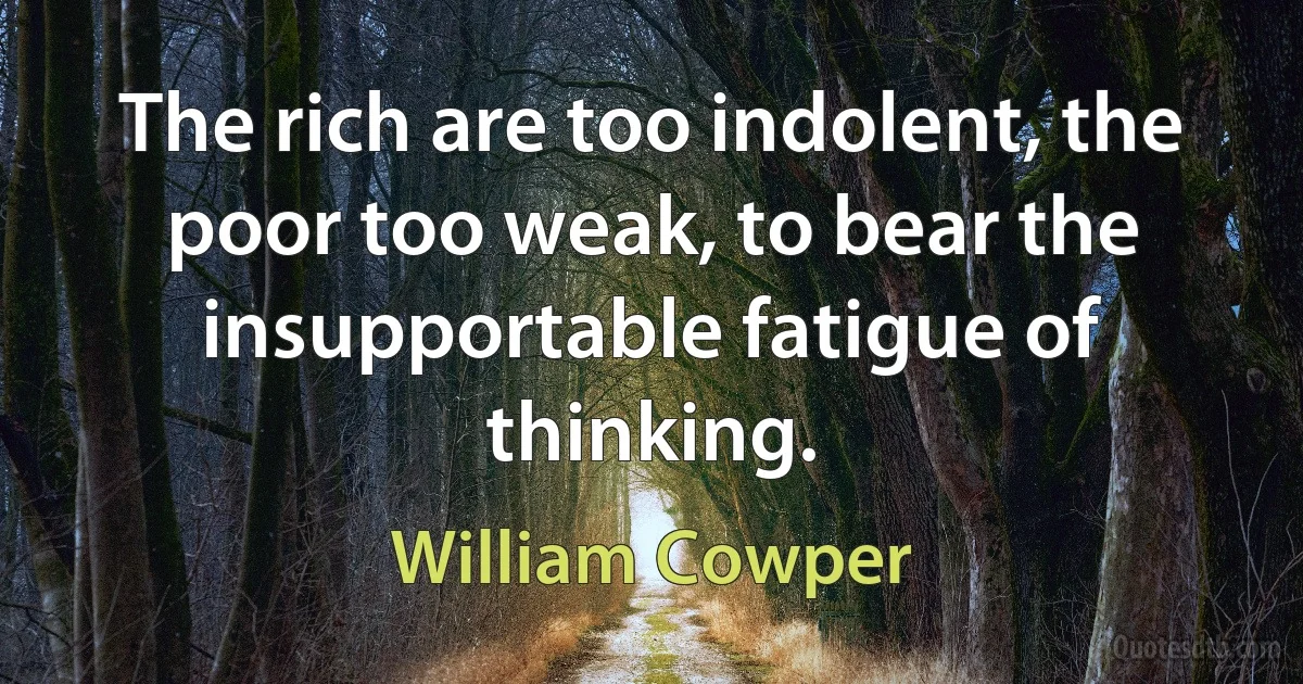 The rich are too indolent, the poor too weak, to bear the insupportable fatigue of thinking. (William Cowper)